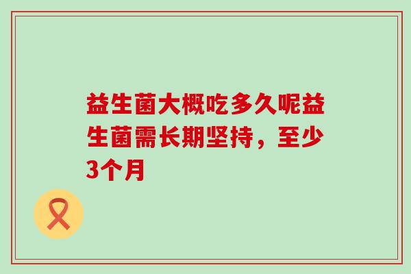 益生菌大概吃多久呢益生菌需长期坚持，至少3个月