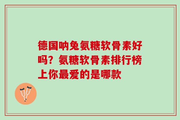 德国呐兔氨糖软骨素好吗？氨糖软骨素排行榜上你最爱的是哪款