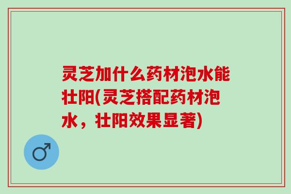 灵芝加什么药材泡水能壮阳(灵芝搭配药材泡水，壮阳效果显著)