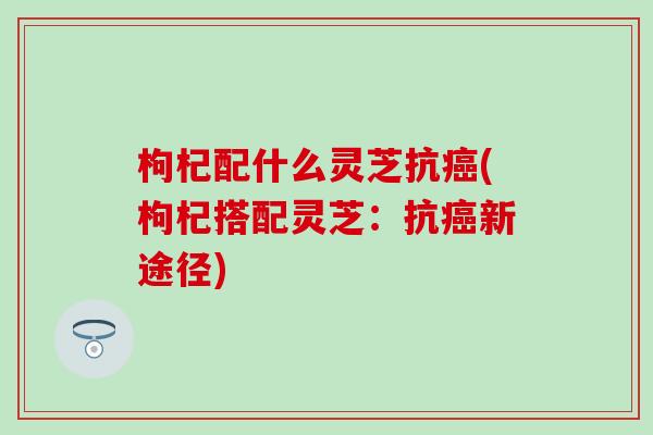 枸杞配什么灵芝抗癌(枸杞搭配灵芝：抗癌新途径)