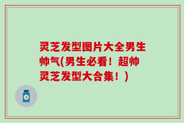 灵芝发型图片大全男生帅气(男生必看！超帅灵芝发型大合集！)