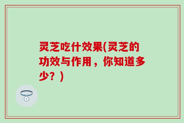 灵芝吃什效果(灵芝的功效与作用，你知道多少？)