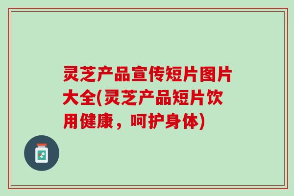 灵芝产品宣传短片图片大全(灵芝产品短片饮用健康，呵护身体)
