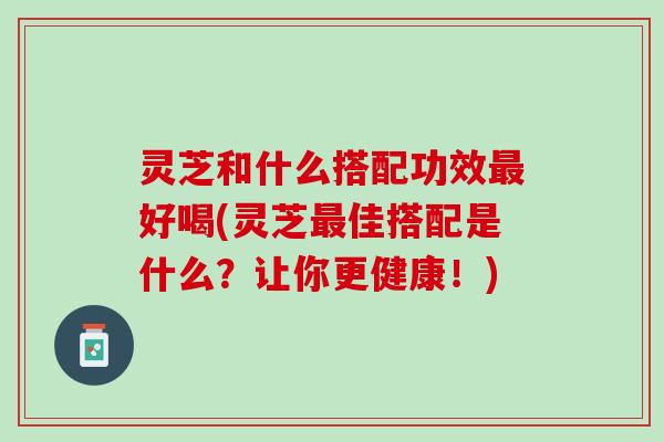 灵芝和什么搭配功效最好喝(灵芝最佳搭配是什么？让你更健康！)