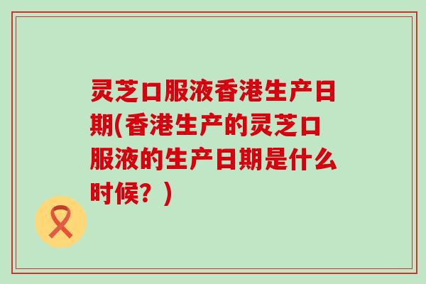 灵芝口服液香港生产日期(香港生产的灵芝口服液的生产日期是什么时候？)
