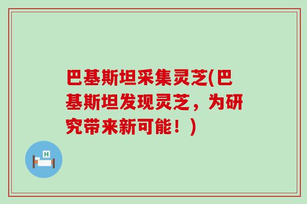 巴基斯坦采集灵芝(巴基斯坦发现灵芝，为研究带来新可能！)