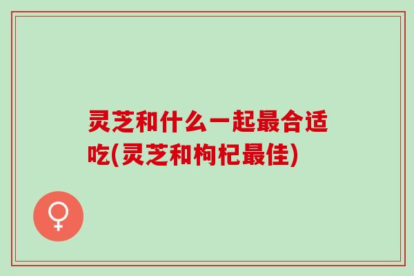 灵芝和什么一起最合适吃(灵芝和枸杞最佳)