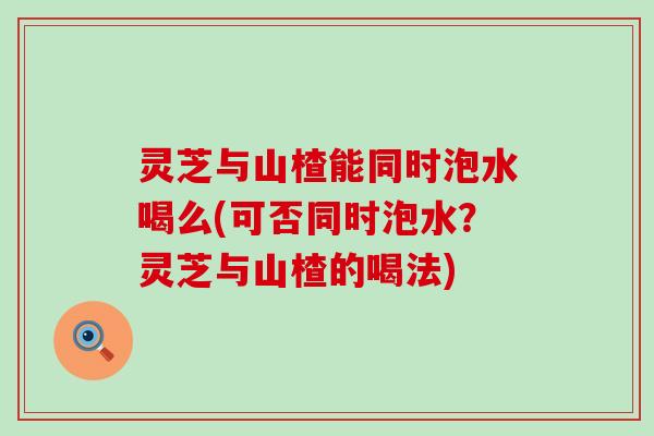 灵芝与山楂能同时泡水喝么(可否同时泡水？灵芝与山楂的喝法)