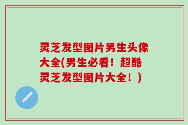 灵芝发型图片男生头像大全(男生必看！超酷灵芝发型图片大全！)