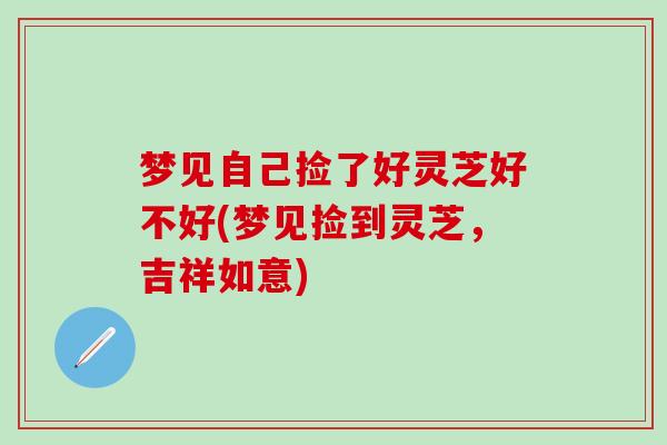 梦见自己捡了好灵芝好不好(梦见捡到灵芝，吉祥如意)