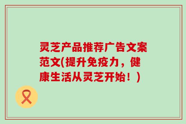灵芝产品推荐广告文案范文(提升免疫力，健康生活从灵芝开始！)