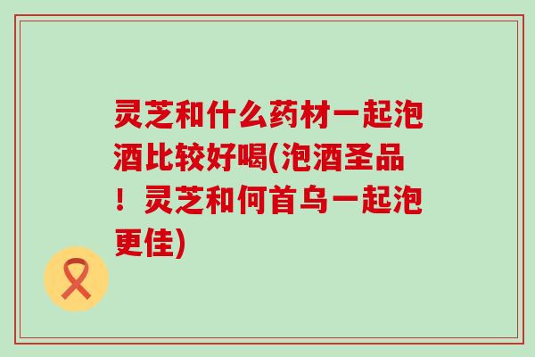 灵芝和什么药材一起泡酒比较好喝(泡酒圣品！灵芝和何首乌一起泡更佳)
