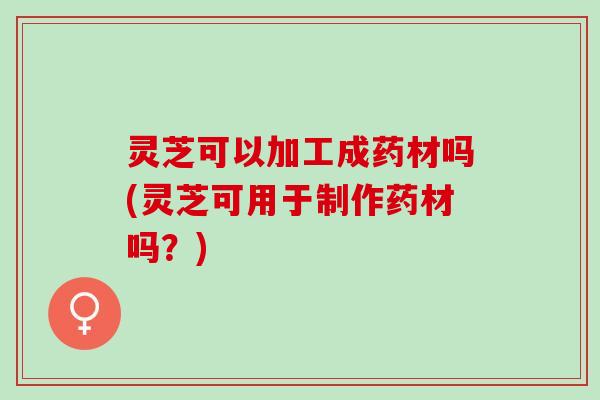 灵芝可以加工成药材吗(灵芝可用于制作药材吗？)