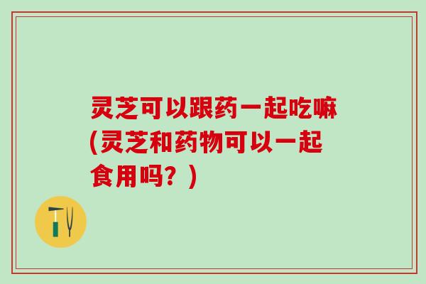 灵芝可以跟药一起吃嘛(灵芝和药物可以一起食用吗？)