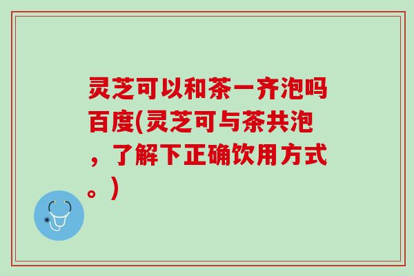 灵芝可以和茶一齐泡吗百度(灵芝可与茶共泡，了解下正确饮用方式。)