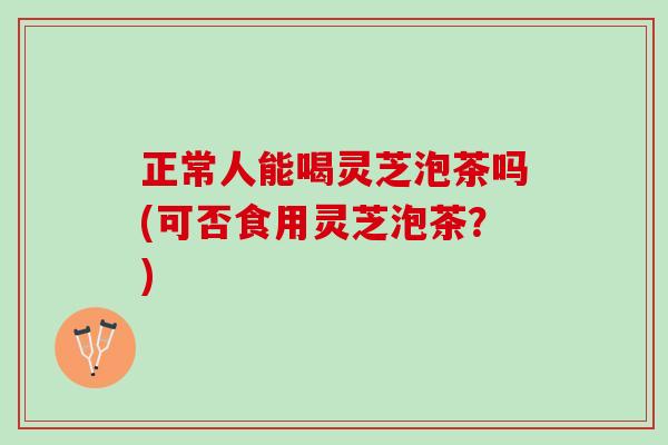 正常人能喝灵芝泡茶吗(可否食用灵芝泡茶？)