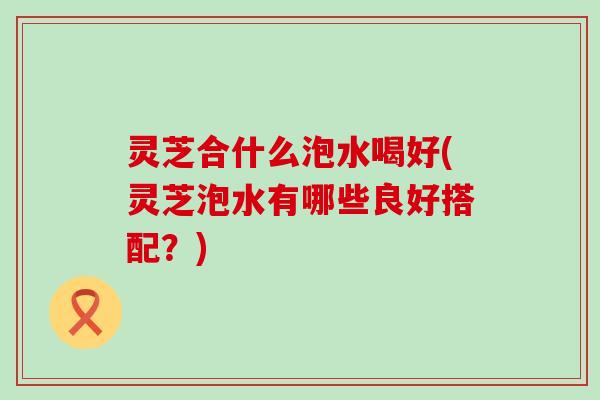 灵芝合什么泡水喝好(灵芝泡水有哪些良好搭配？)