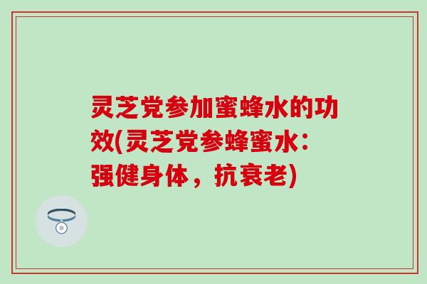 灵芝党参加蜜蜂水的功效(灵芝党参蜂蜜水：强健身体，抗衰老)