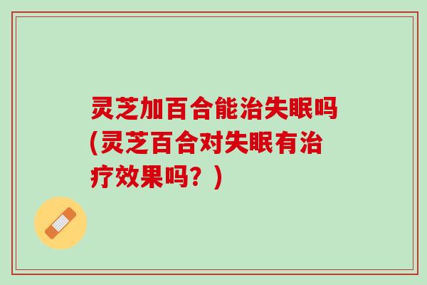 灵芝加百合能治失眠吗(灵芝百合对失眠有治疗效果吗？)
