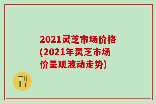 2021灵芝市场价格(2021年灵芝市场价呈现波动走势)