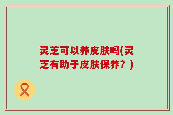灵芝可以养皮肤吗(灵芝有助于皮肤保养？)