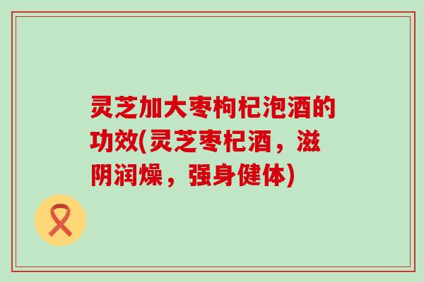 灵芝加大枣枸杞泡酒的功效(灵芝枣杞酒,滋阴润燥,强身健体) 灵芝加大枣枸杞泡酒的功效(灵芝枣杞酒,滋阴润燥,强身健体)