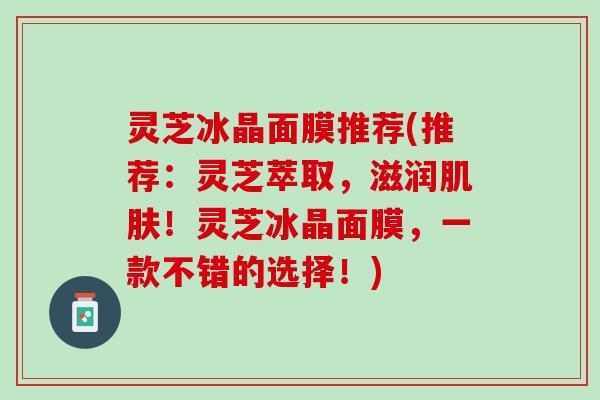 灵芝冰晶面膜推荐(推荐：灵芝萃取，滋润肌肤！灵芝冰晶面膜，一款不错的选择！)