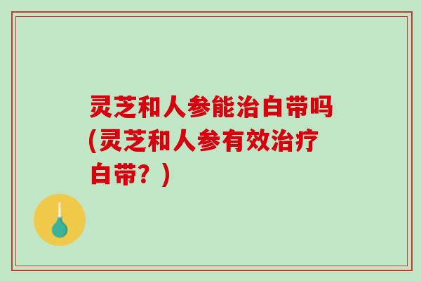 灵芝和人参能治白带吗(灵芝和人参有效治疗白带？)