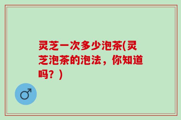 灵芝一次多少泡茶(灵芝泡茶的泡法，你知道吗？)