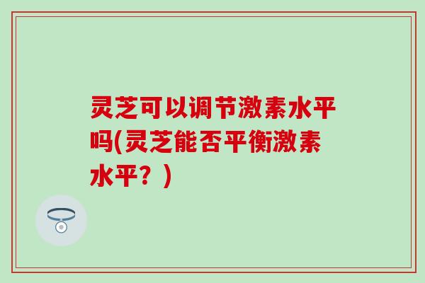 灵芝可以调节激素水平吗(灵芝能否平衡激素水平？)