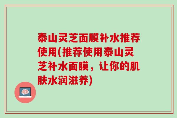 泰山灵芝面膜补水推荐使用(推荐使用泰山灵芝补水面膜，让你的肌肤水润滋养)