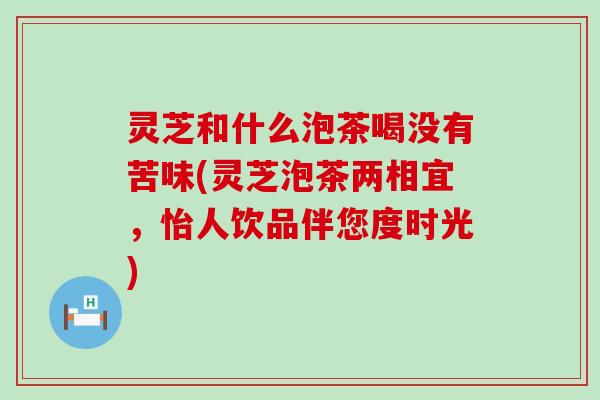 灵芝和什么泡茶喝没有苦味(灵芝泡茶两相宜，怡人饮品伴您度时光)