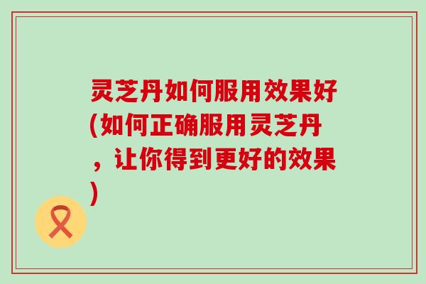 灵芝丹如何服用效果好(如何正确服用灵芝丹，让你得到更好的效果)