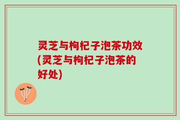 灵芝与枸杞子泡茶功效(灵芝与枸杞子泡茶的好处)