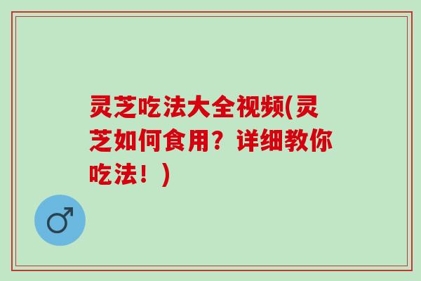 灵芝吃法大全视频(灵芝如何食用？详细教你吃法！)