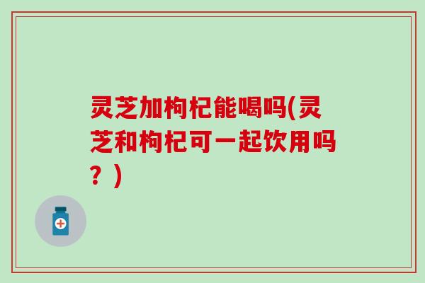 灵芝加枸杞能喝吗(灵芝和枸杞可一起饮用吗？)