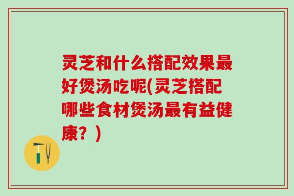 灵芝和什么搭配效果最好煲汤吃呢(灵芝搭配哪些食材煲汤最有益健康？)