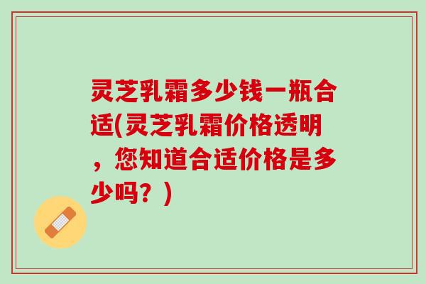 灵芝乳霜多少钱一瓶合适(灵芝乳霜价格透明，您知道合适价格是多少吗？)