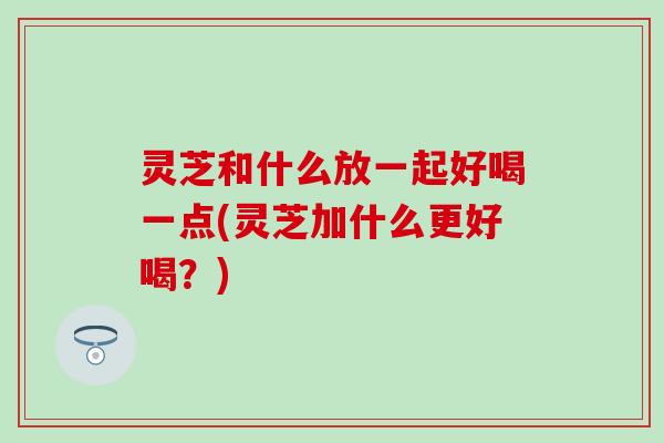 灵芝和什么放一起好喝一点(灵芝加什么更好喝？)