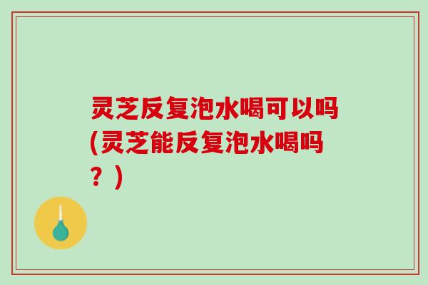 灵芝反复泡水喝可以吗(灵芝能反复泡水喝吗？)
