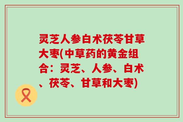 灵芝人参白术茯苓甘草大枣(中草药的黄金组合：灵芝、人参、白术、茯苓、甘草和大枣)