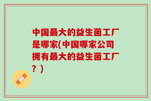 中国大的益生菌工厂是哪家(中国哪家公司拥有大的益生菌工厂?) 中国大的益生菌工厂是哪家(中国哪家公司拥有大的益生菌工厂?)