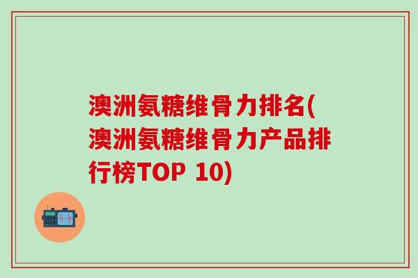 澳洲氨糖维骨力排名(澳洲氨糖维骨力产品排行榜TOP 10)