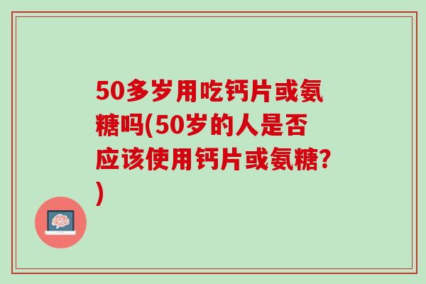 50多岁用吃钙片或氨糖吗(50岁的人是否应该使用钙片或氨糖？)
