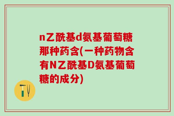 n乙酰基d氨基葡萄糖那种药含(一种药物含有N乙酰基D氨基葡萄糖的成分)