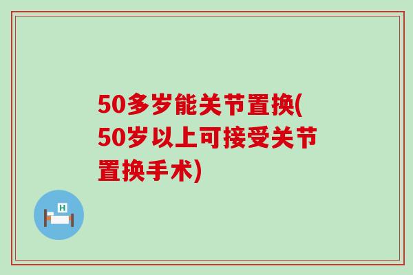 50多岁能关节置换(50岁以上可接受关节置换手术)