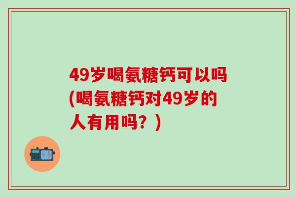 49岁喝氨糖钙可以吗(喝氨糖钙对49岁的人有用吗？)