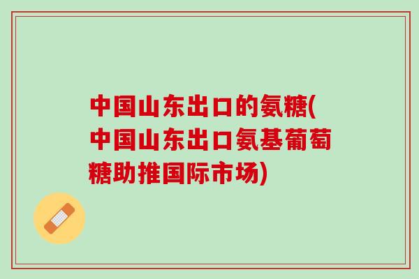 中国山东出口的氨糖(中国山东出口氨基葡萄糖助推国际市场)