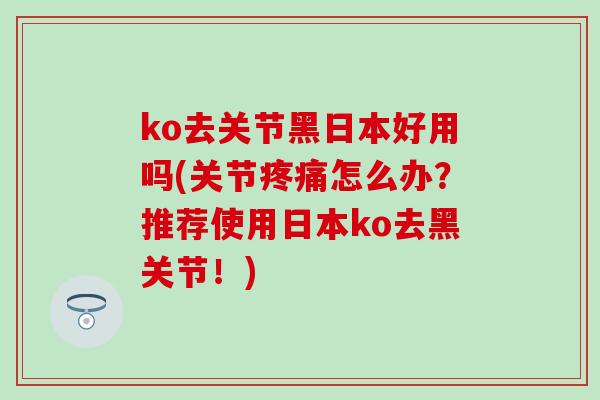 ko去关节黑日本好用吗(关节疼痛怎么办？推荐使用日本ko去黑关节！)