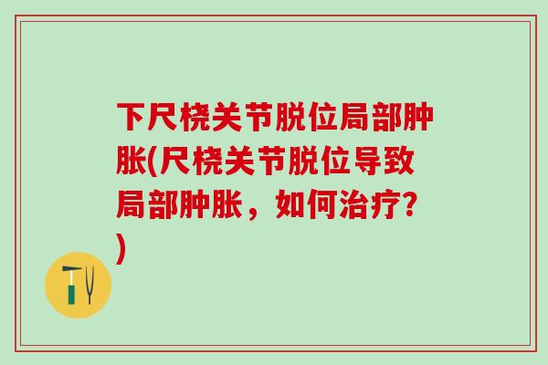 下尺桡关节脱位局部肿胀(尺桡关节脱位导致局部肿胀，如何治疗？)